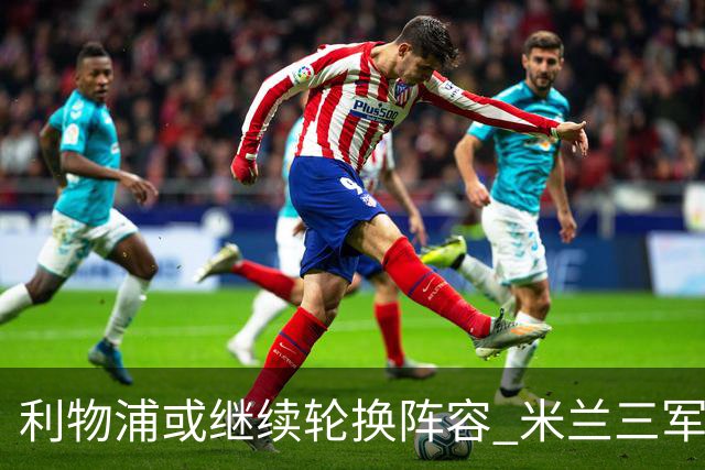 利物浦或继续轮换阵容 米兰"三军用命"有机可乘?